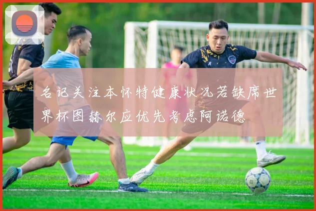 名记关注本怀特健康状况若缺席世界杯图赫尔应优先考虑阿诺德