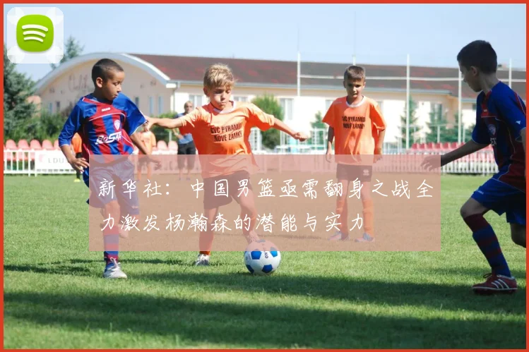 新华社：中国男篮亟需翻身之战全力激发杨瀚森的潜能与实力