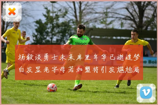 杨毅谈勇士未来库里年华已逝追梦白发显老字母若加盟将引发尴尬局面