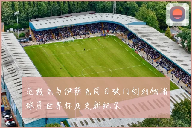范戴克与伊萨克同日破门创利物浦球员世界杯历史新纪录