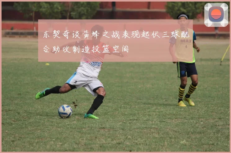 东契奇谈黄蜂之战表现起伏三球配合助攻制造投篮空间