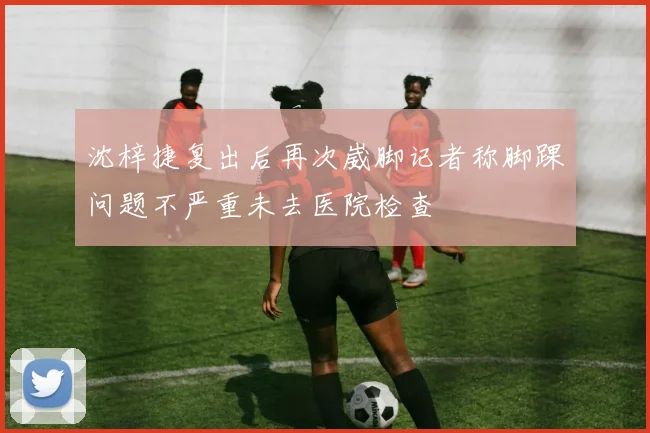 沈梓捷复出后再次崴脚记者称脚踝问题不严重未去医院检查