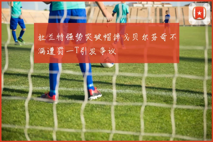 杜兰特强势突破帽掉戈贝尔芬奇不满遭罚一T引发争议