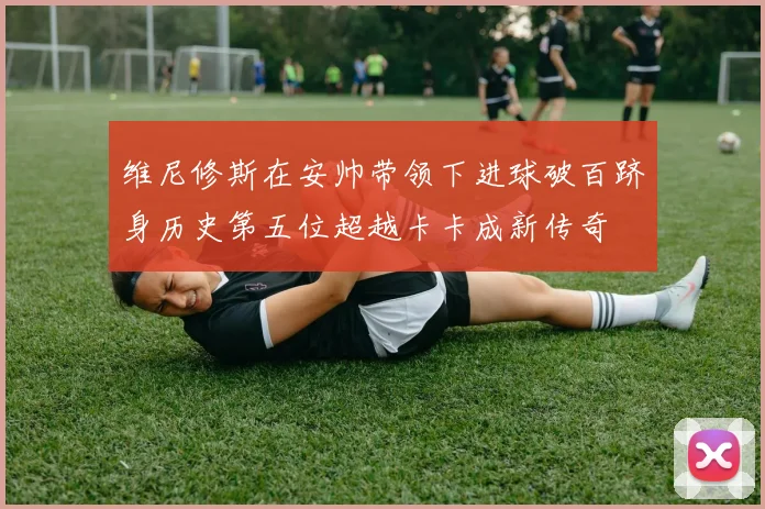 维尼修斯在安帅带领下进球破百跻身历史第五位超越卡卡成新传奇