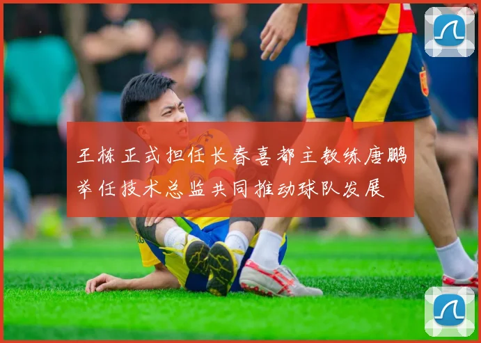 王栋正式担任长春喜都主教练唐鹏举任技术总监共同推动球队发展