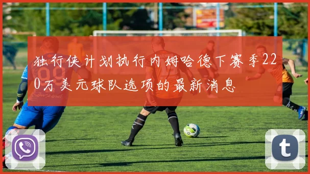 独行侠计划执行内姆哈德下赛季220万美元球队选项的最新消息