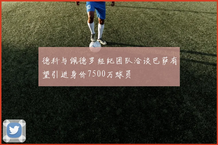 德科与佩德罗经纪团队洽谈巴萨有望引进身价7500万球员