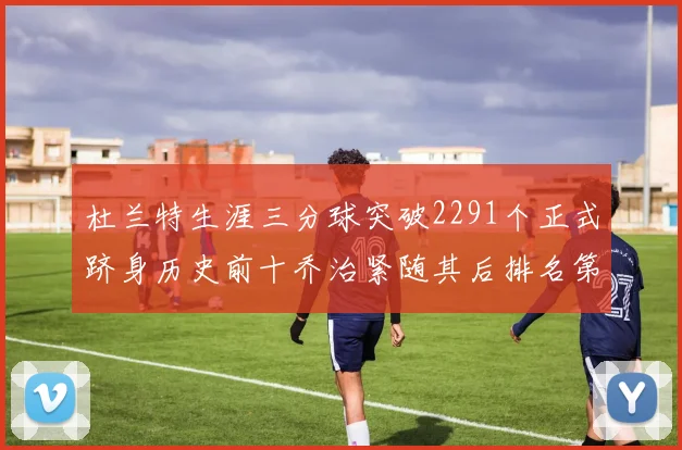 杜兰特生涯三分球突破2291个正式跻身历史前十乔治紧随其后排名第九