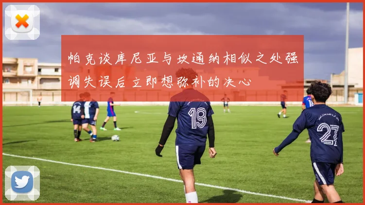 帕克谈库尼亚与坎通纳相似之处强调失误后立即想弥补的决心