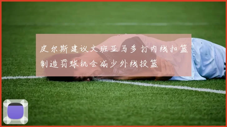 皮尔斯建议文班亚马多打内线扣篮制造罚球机会减少外线投篮