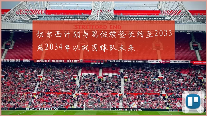 切尔西计划与恩佐续签长约至2033或2034年以巩固球队未来
