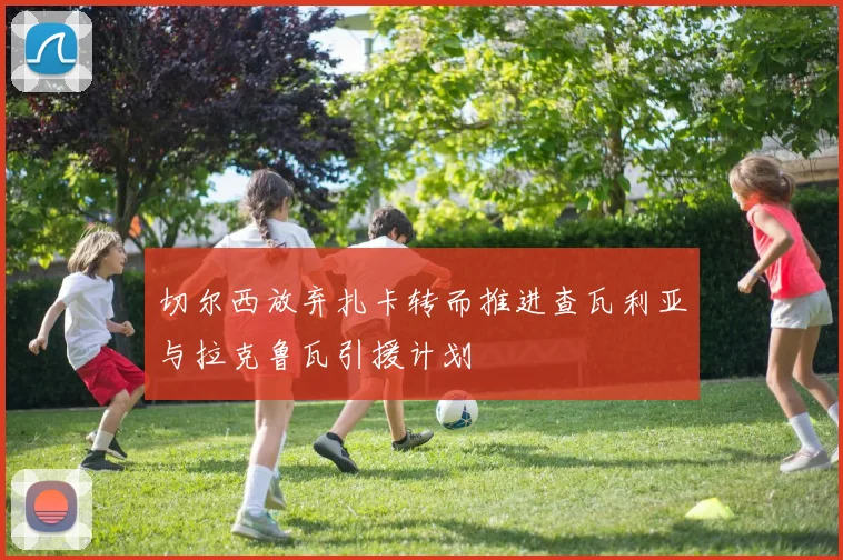 切尔西放弃扎卡转而推进查瓦利亚与拉克鲁瓦引援计划