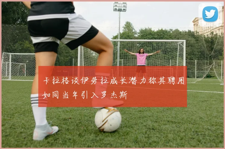 卡拉格谈伊劳拉成长潜力称其聘用如同当年引入罗杰斯