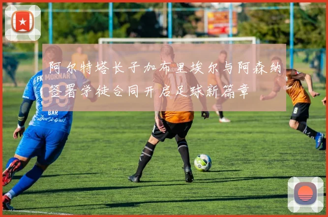 阿尔特塔长子加布里埃尔与阿森纳签署学徒合同开启足球新篇章