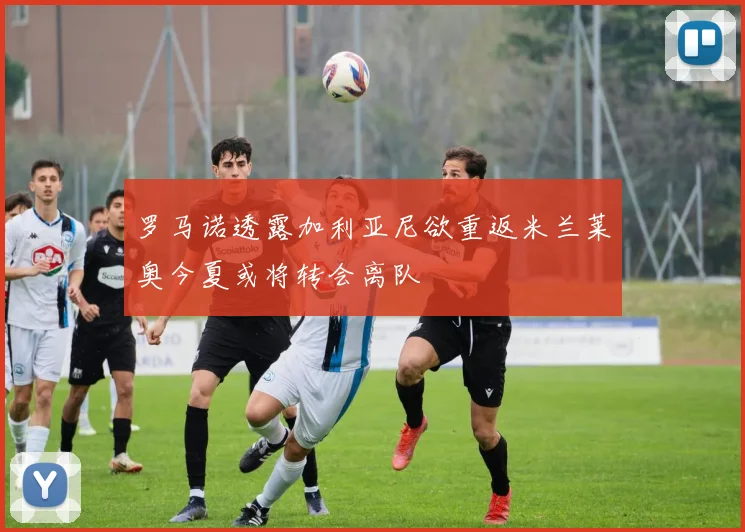 罗马诺透露加利亚尼欲重返米兰莱奥今夏或将转会离队