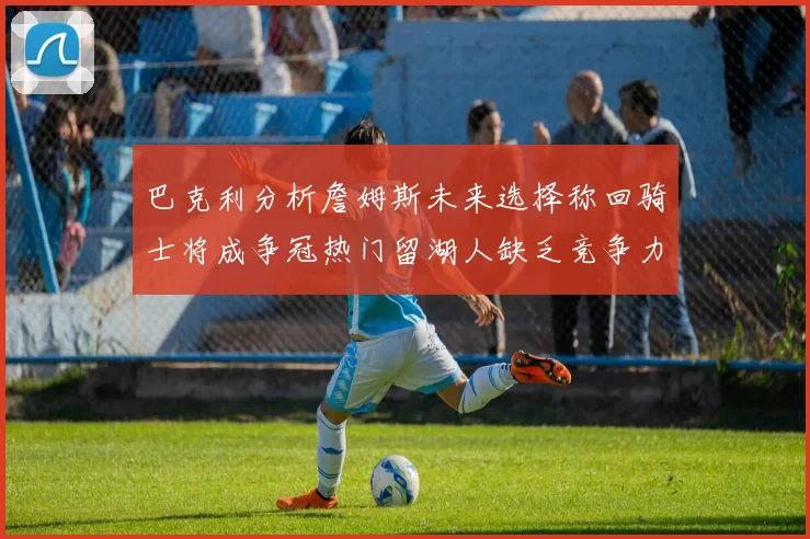巴克利分析詹姆斯未来选择称回骑士将成争冠热门留湖人缺乏竞争力