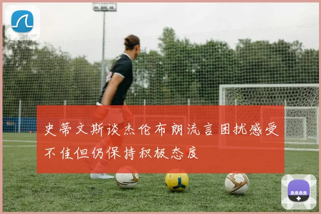 史蒂文斯谈杰伦布朗流言困扰感受不佳但仍保持积极态度