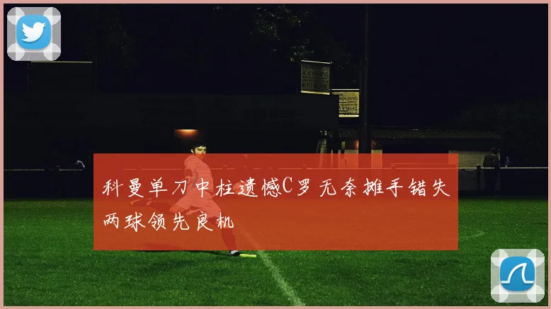 科曼单刀中柱遗憾C罗无奈摊手错失两球领先良机