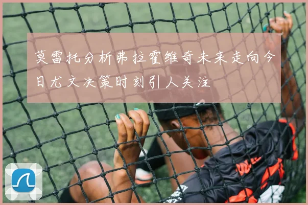 莫雷托分析弗拉霍维奇未来走向今日尤文决策时刻引人关注