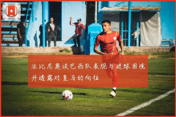 法比尼奥谈巴西队表现与进球困境并透露对皇马的向往