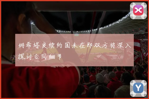 姆希塔良续约国米在即双方将深入探讨合同细节