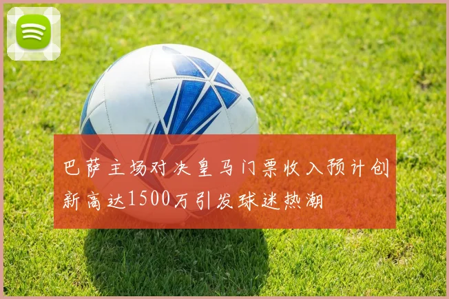 巴萨主场对决皇马门票收入预计创新高达1500万引发球迷热潮