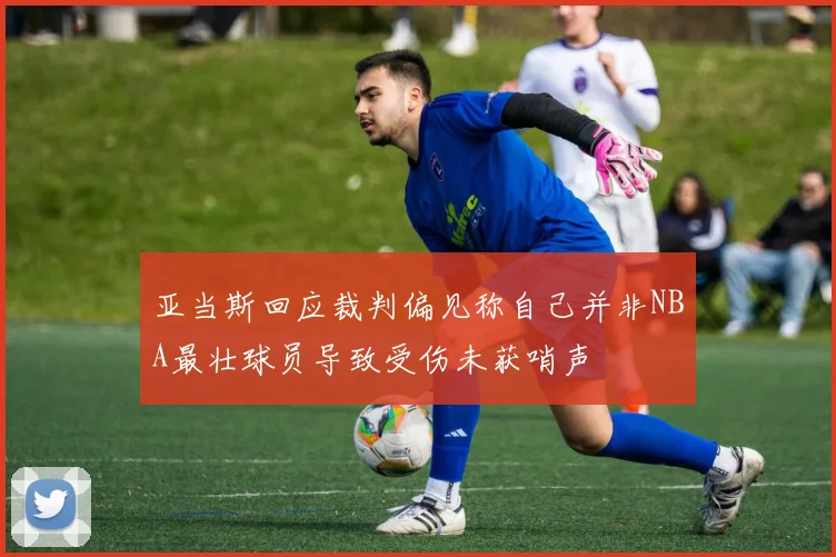 亚当斯回应裁判偏见称自己并非NBA最壮球员导致受伤未获哨声