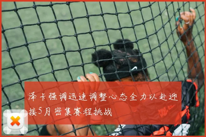泽卡强调迅速调整心态全力以赴迎接5月密集赛程挑战