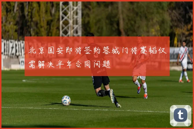北京国安即将签约蓉城门将蹇韬仅需解决半年合同问题