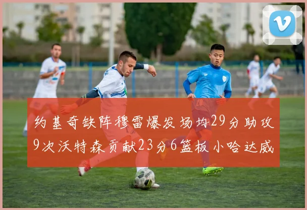 约基奇缺阵穆雷爆发场均29分助攻9次沃特森贡献23分6篮板小哈达威也有17分表现出色