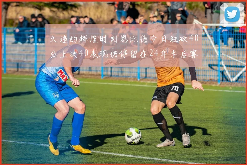 久违的辉煌时刻恩比德今日狂砍40分上次40表现仍停留在24年季后赛